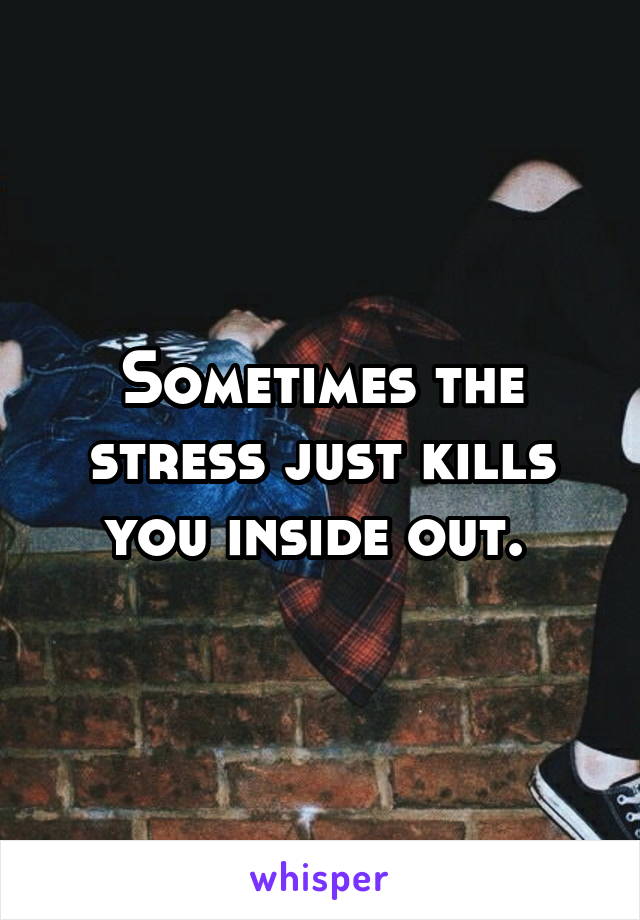 Sometimes the stress just kills you inside out. 