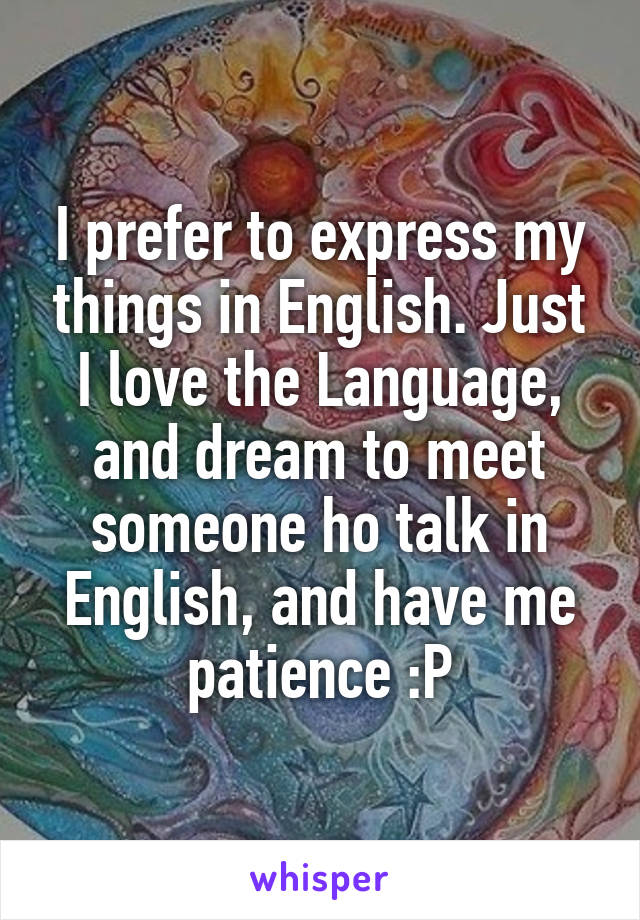 I prefer to express my things in English. Just I love the Language, and dream to meet someone ho talk in English, and have me patience :P