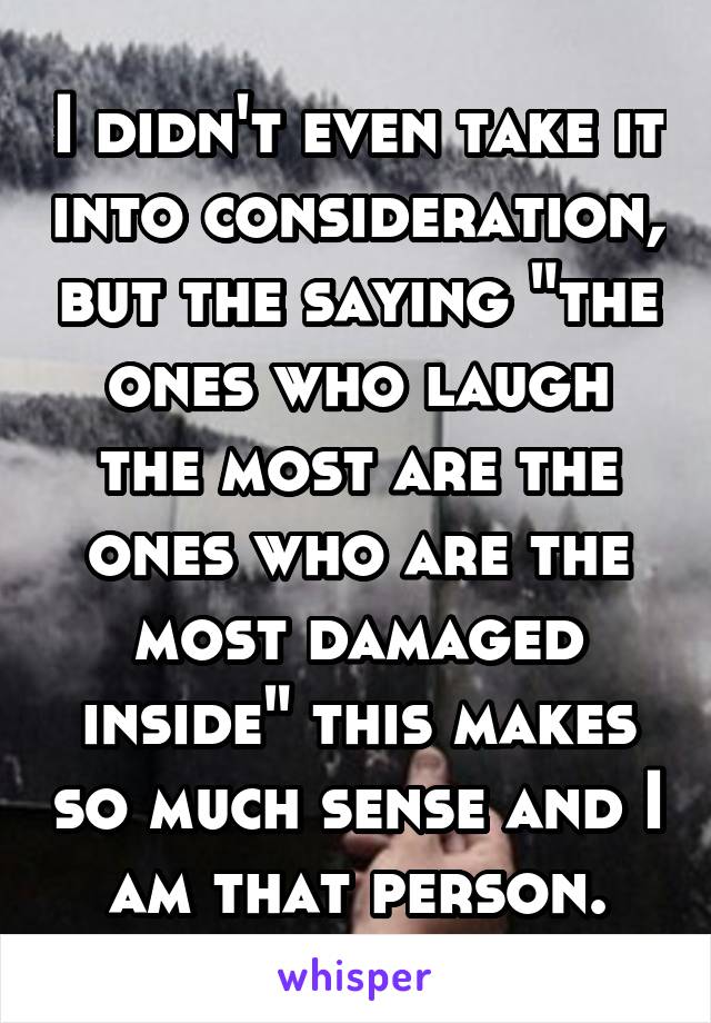 I didn't even take it into consideration, but the saying "the ones who laugh the most are the ones who are the most damaged inside" this makes so much sense and I am that person.