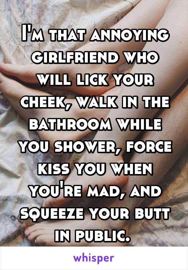 I'm that annoying girlfriend who will lick your cheek, walk in the bathroom while you shower, force kiss you when you're mad, and squeeze your butt in public. 