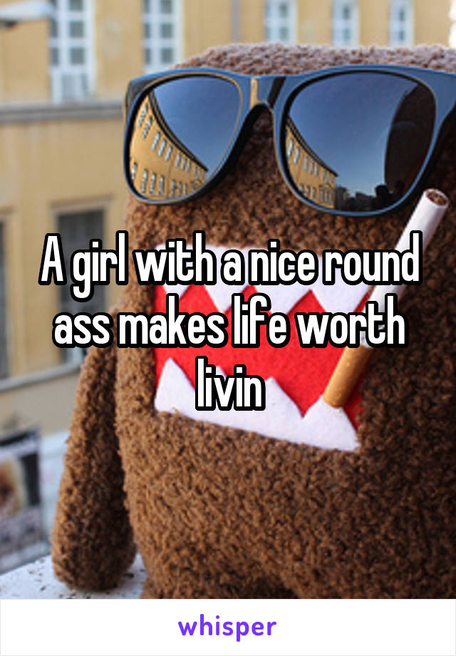 A girl with a nice round ass makes life worth livin