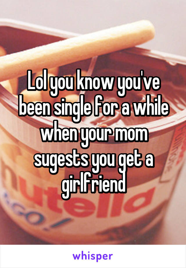 Lol you know you've been single for a while when your mom sugests you get a girlfriend