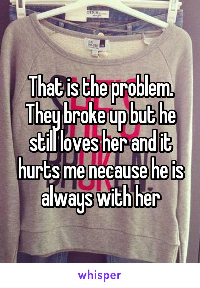 That is the problem. They broke up but he still loves her and it hurts me necause he is always with her