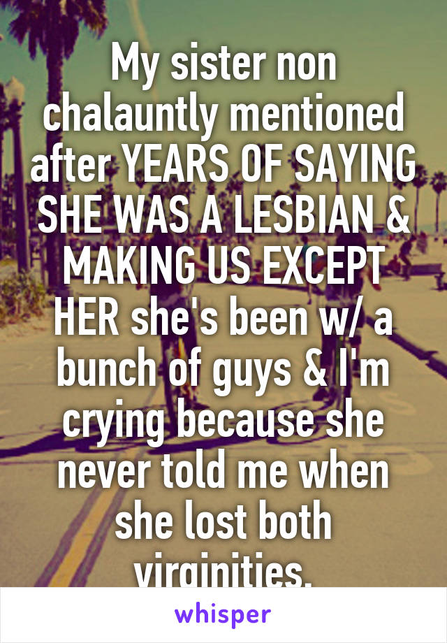 My sister non chalauntly mentioned after YEARS OF SAYING SHE WAS A LESBIAN & MAKING US EXCEPT HER she's been w/ a bunch of guys & I'm crying because she never told me when she lost both virginities.