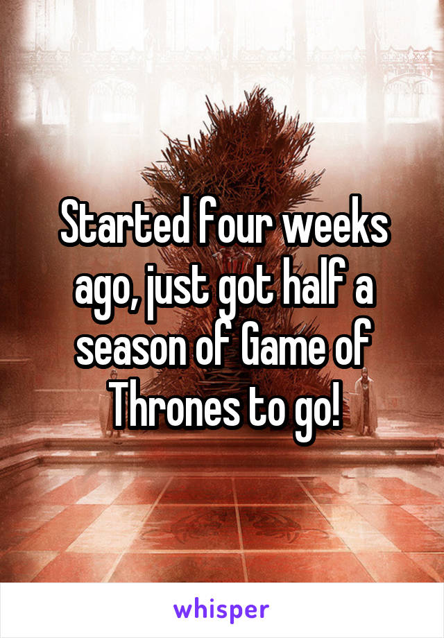 Started four weeks ago, just got half a season of Game of Thrones to go!