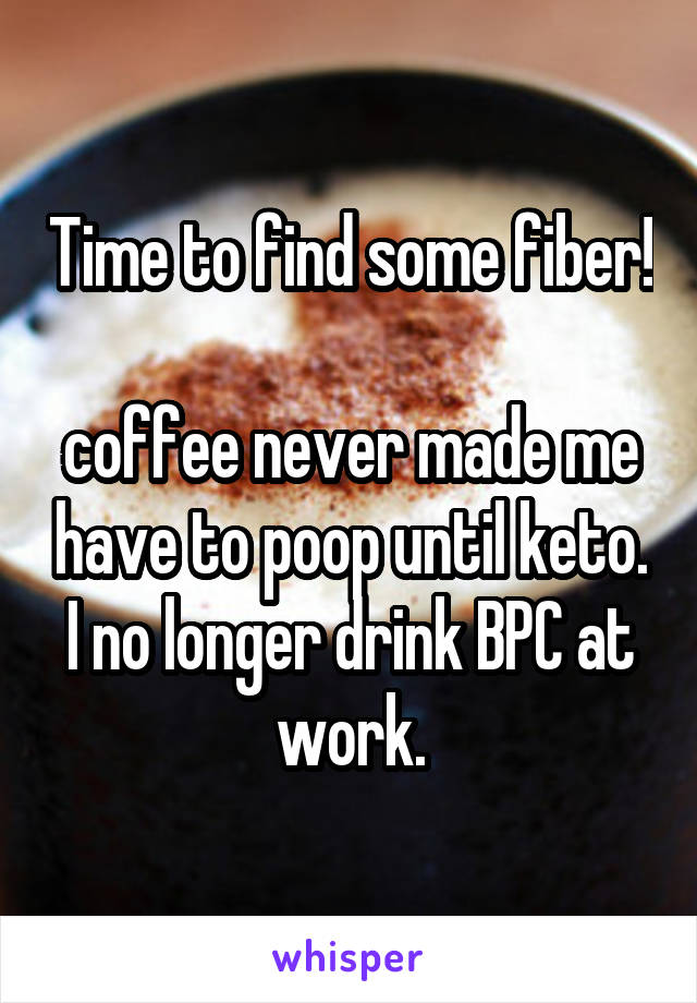 Time to find some fiber! 
coffee never made me have to poop until keto. I no longer drink BPC at work.