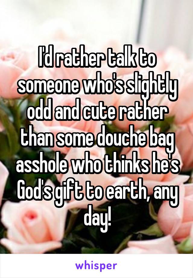 I'd rather talk to someone who's slightly odd and cute rather than some douche bag asshole who thinks he's God's gift to earth, any day!