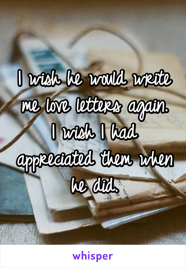 I wish he would write me love letters again.
I wish I had appreciated them when he did.