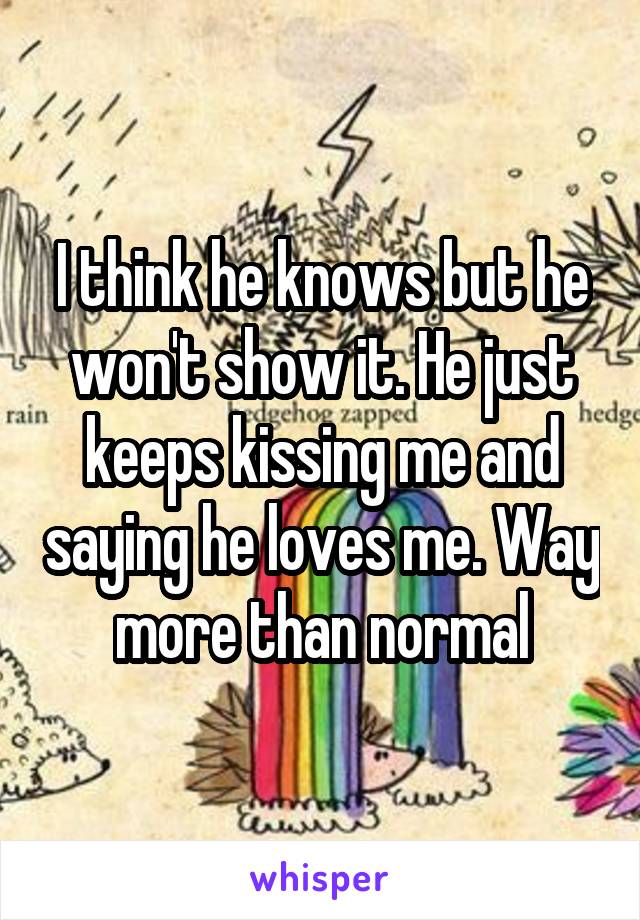 I think he knows but he won't show it. He just keeps kissing me and saying he loves me. Way more than normal