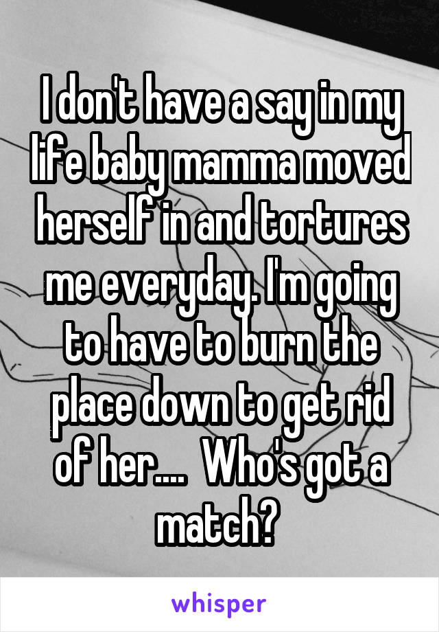 I don't have a say in my life baby mamma moved herself in and tortures me everyday. I'm going to have to burn the place down to get rid of her....  Who's got a match? 