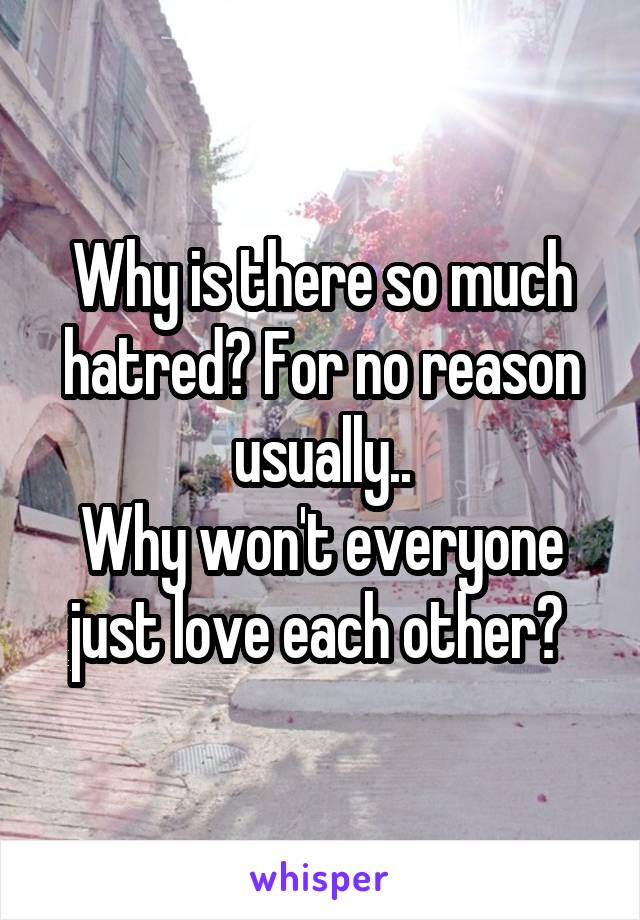 Why is there so much hatred? For no reason usually..
Why won't everyone just love each other? 