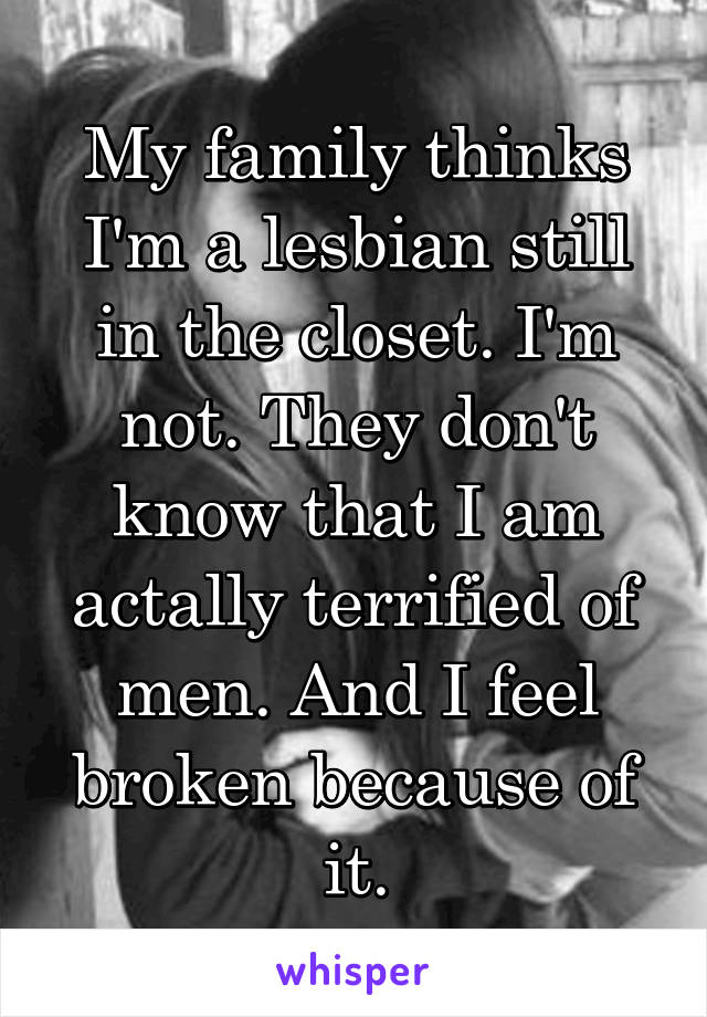 My family thinks I'm a lesbian still in the closet. I'm not. They don't know that I am actally terrified of men. And I feel broken because of it.