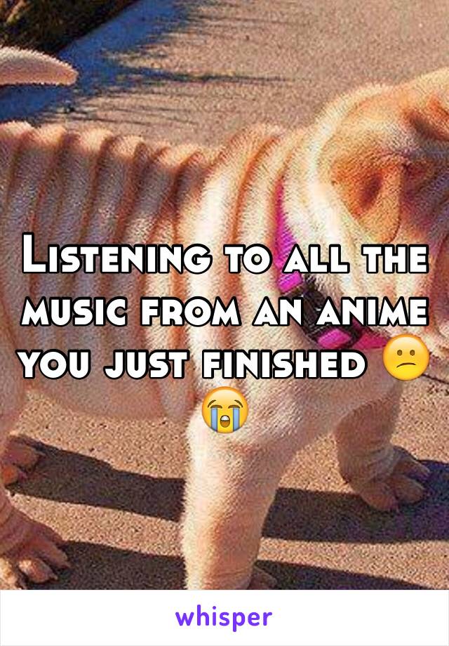 Listening to all the music from an anime you just finished 😕😭