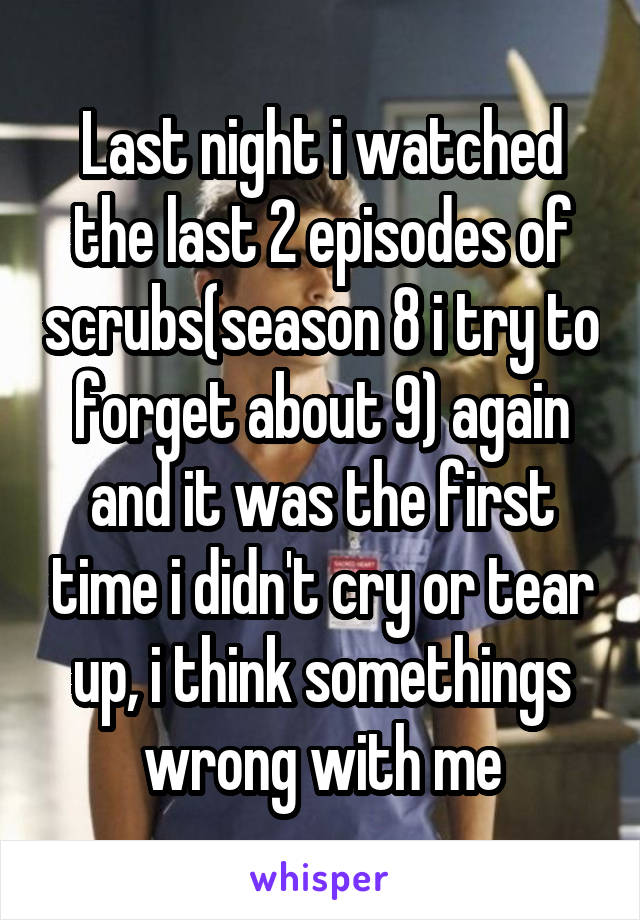 Last night i watched the last 2 episodes of scrubs(season 8 i try to forget about 9) again and it was the first time i didn't cry or tear up, i think somethings wrong with me