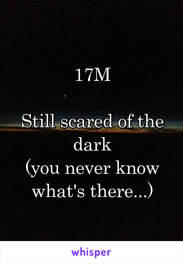 17M

Still scared of the dark
(you never know what's there...)