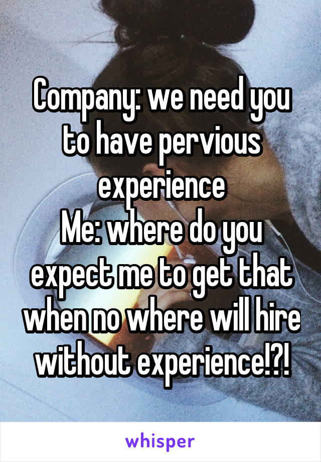 Company: we need you to have pervious experience
Me: where do you expect me to get that when no where will hire without experience!?!