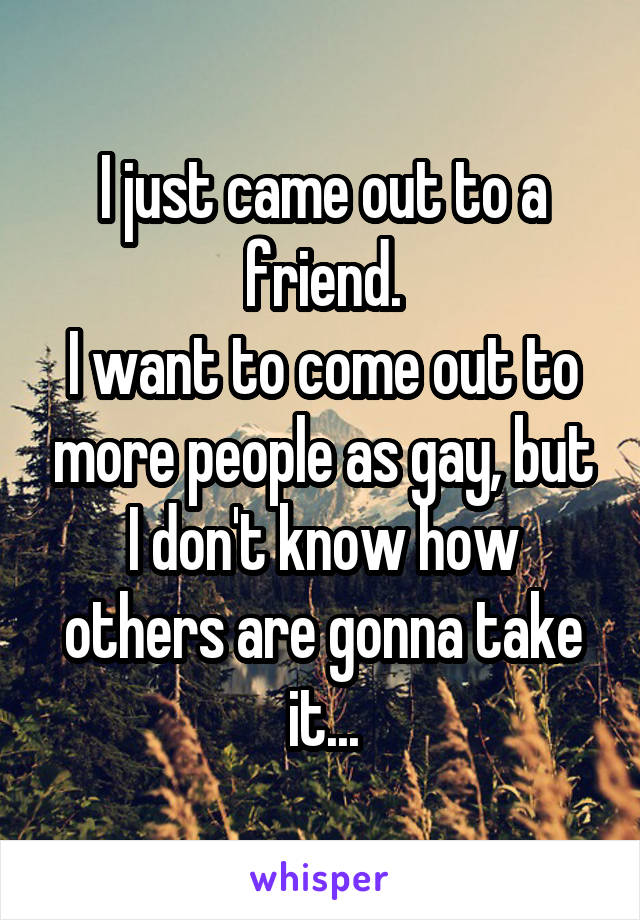 I just came out to a friend.
I want to come out to more people as gay, but I don't know how others are gonna take it...