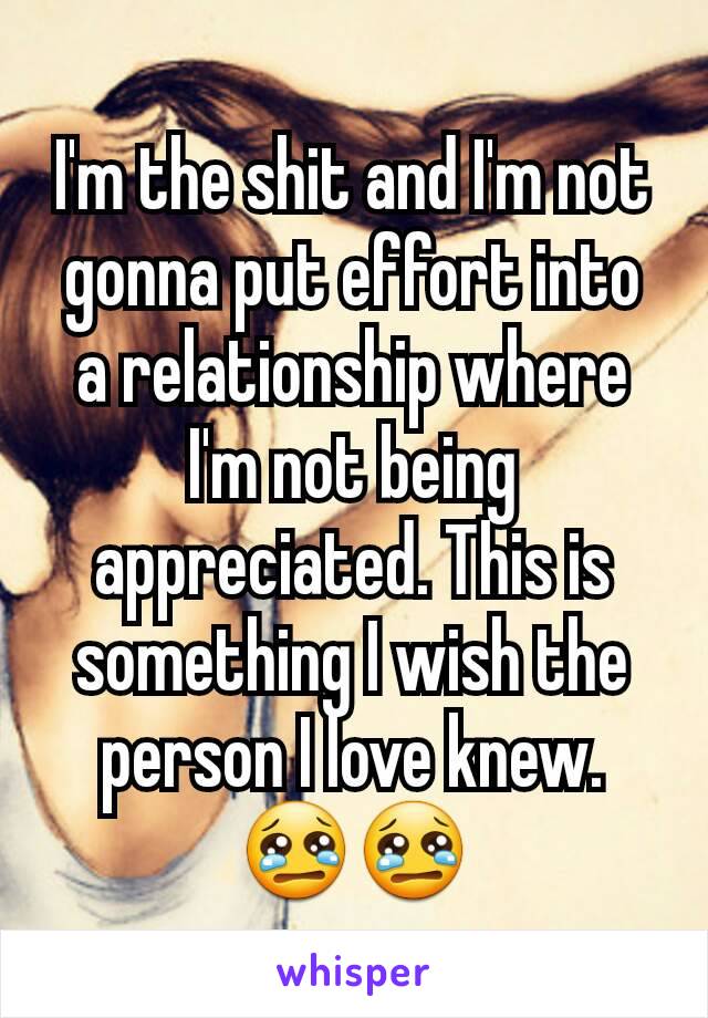 I'm the shit and I'm not gonna put effort into a relationship where I'm not being appreciated. This is something I wish the person I love knew. 😢😢