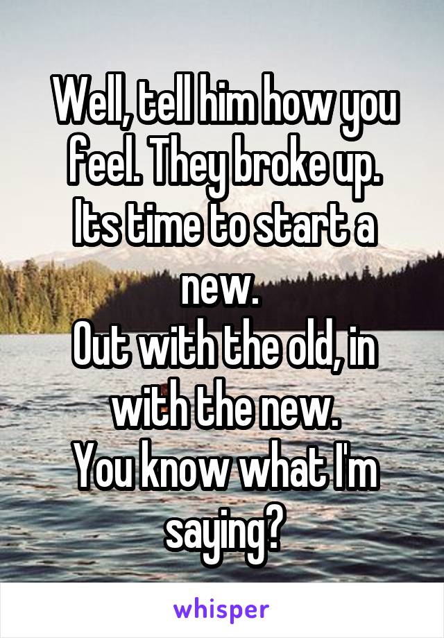 Well, tell him how you feel. They broke up.
Its time to start a new. 
Out with the old, in with the new.
You know what I'm saying?