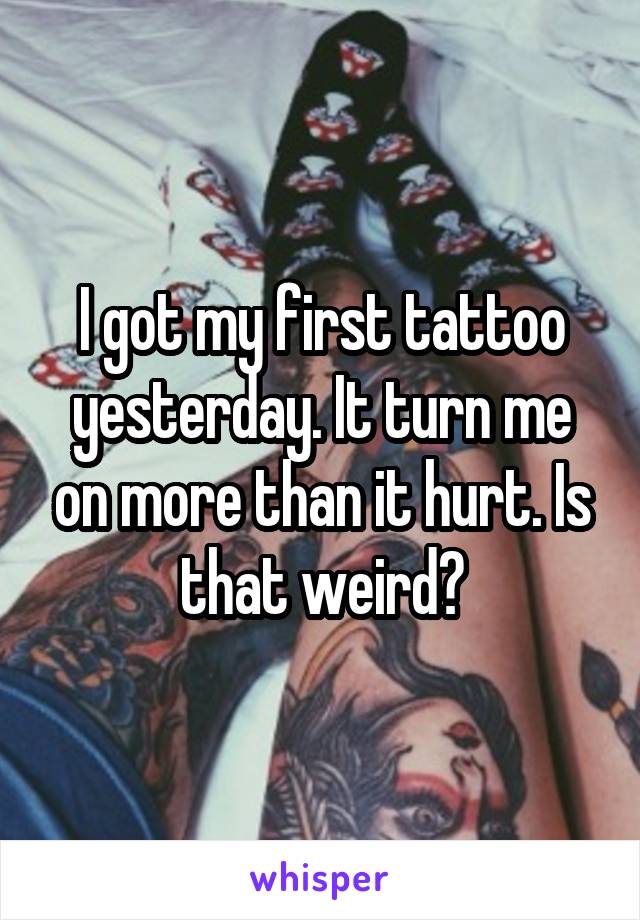 I got my first tattoo yesterday. It turn me on more than it hurt. Is that weird?