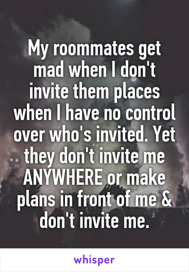 My roommates get mad when I don't invite them places when I have no control over who's invited. Yet they don't invite me ANYWHERE or make plans in front of me & don't invite me.