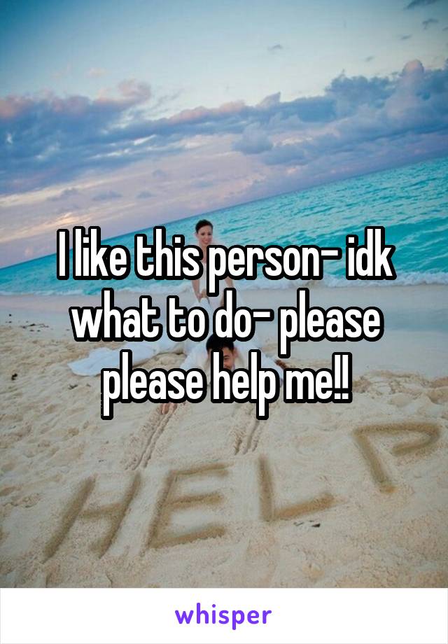 I like this person- idk what to do- please please help me!!