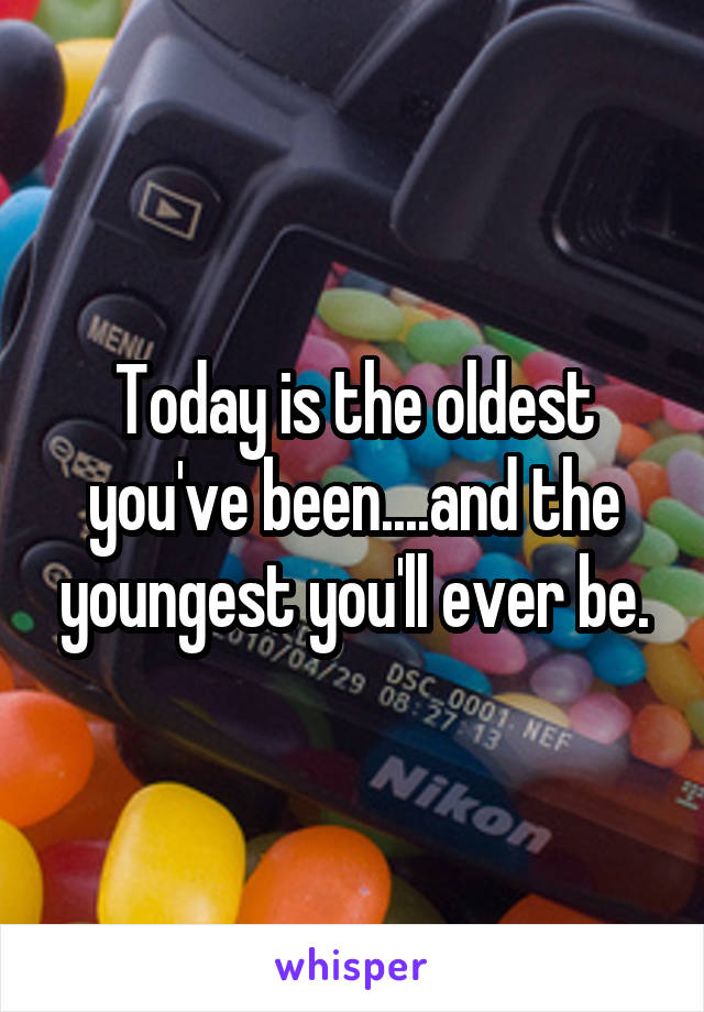 Today is the oldest you've been....and the youngest you'll ever be.