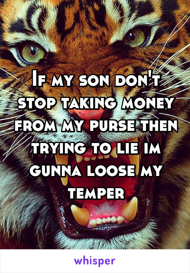 If my son don't stop taking money from my purse then trying to lie im gunna loose my temper