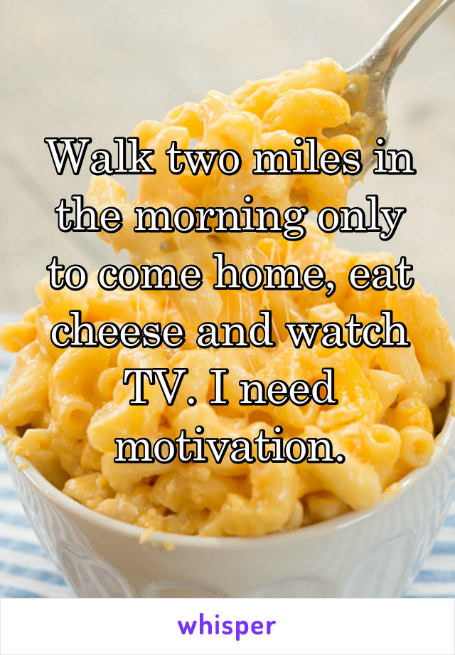 Walk two miles in the morning only to come home, eat cheese and watch TV. I need motivation.
