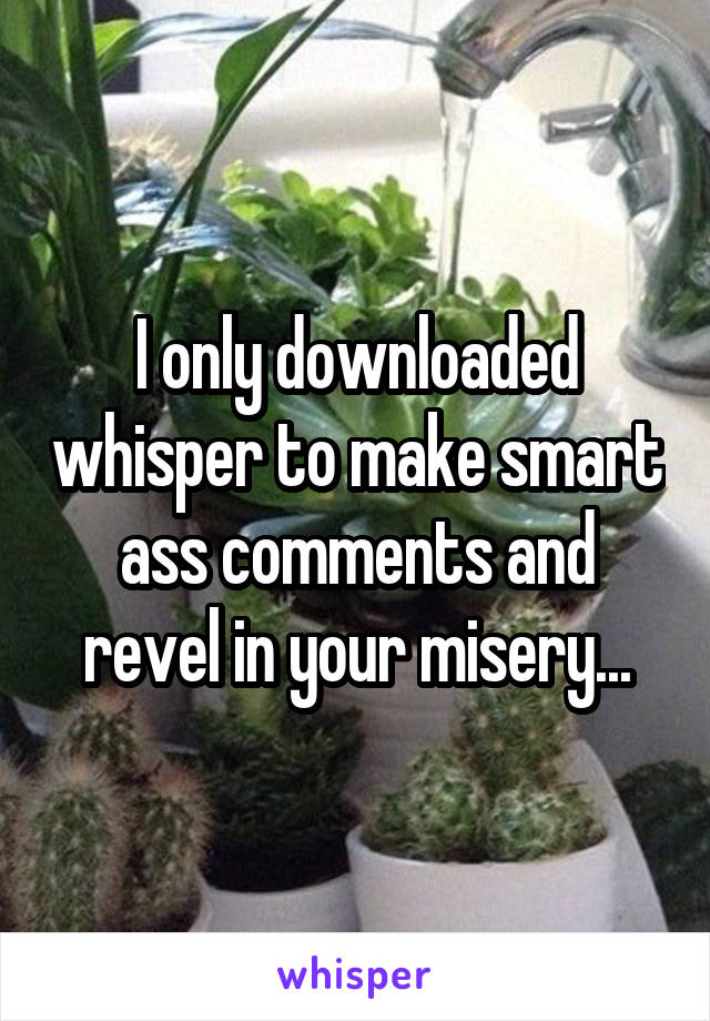 I only downloaded whisper to make smart ass comments and revel in your misery...