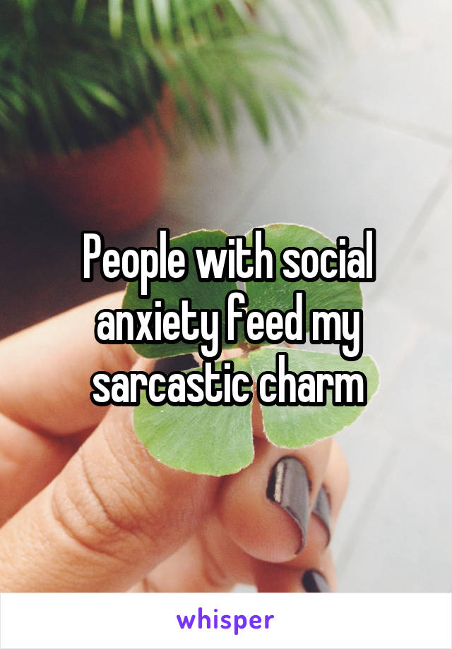 People with social anxiety feed my sarcastic charm