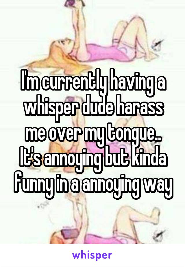 I'm currently having a whisper dude harass me over my tongue..
It's annoying but kinda funny in a annoying way