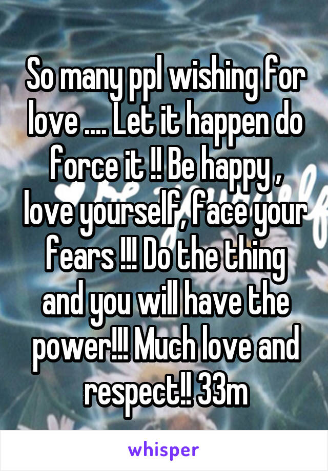 So many ppl wishing for love .... Let it happen do force it !! Be happy , love yourself, face your fears !!! Do the thing and you will have the power!!! Much love and respect!! 33m