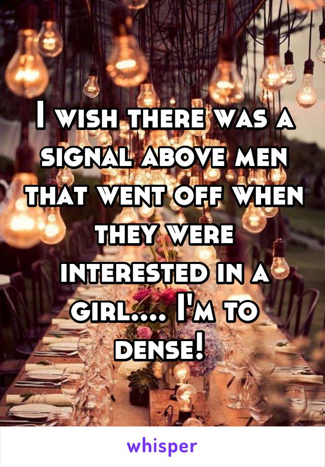 I wish there was a signal above men that went off when they were interested in a girl.... I'm to dense! 