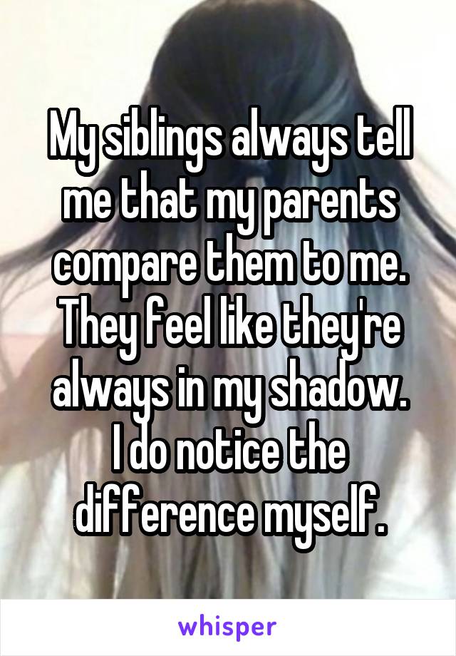 My siblings always tell me that my parents compare them to me.
They feel like they're always in my shadow.
I do notice the difference myself.