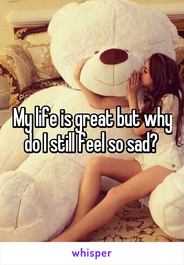 My life is great but why do I still feel so sad? 