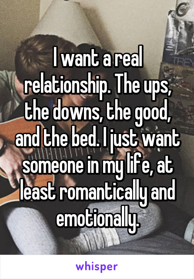 I want a real relationship. The ups, the downs, the good, and the bed. I just want someone in my life, at least romantically and emotionally.