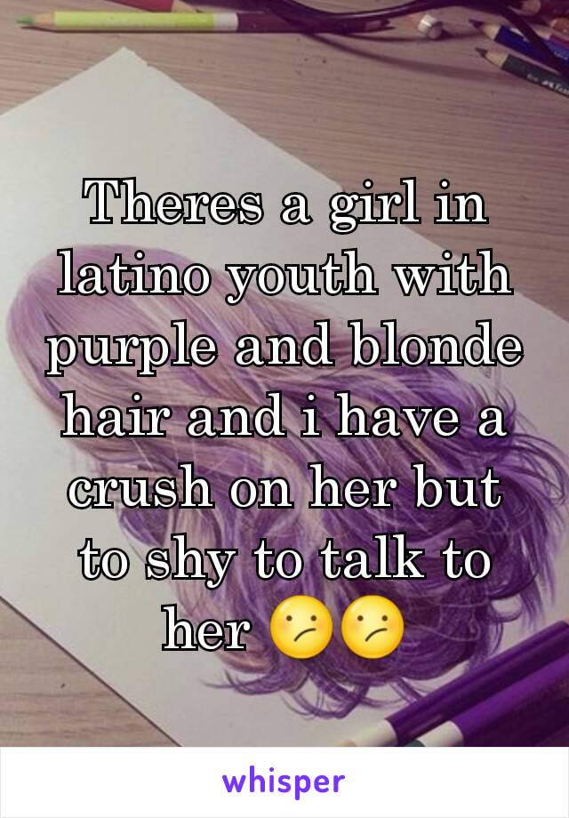 Theres a girl in latino youth with purple and blonde hair and i have a crush on her but to shy to talk to her 😕😕