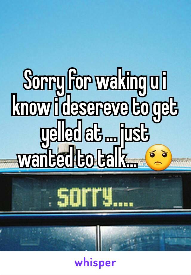 Sorry for waking u i know i desereve to get yelled at ... just wanted to talk... 😟