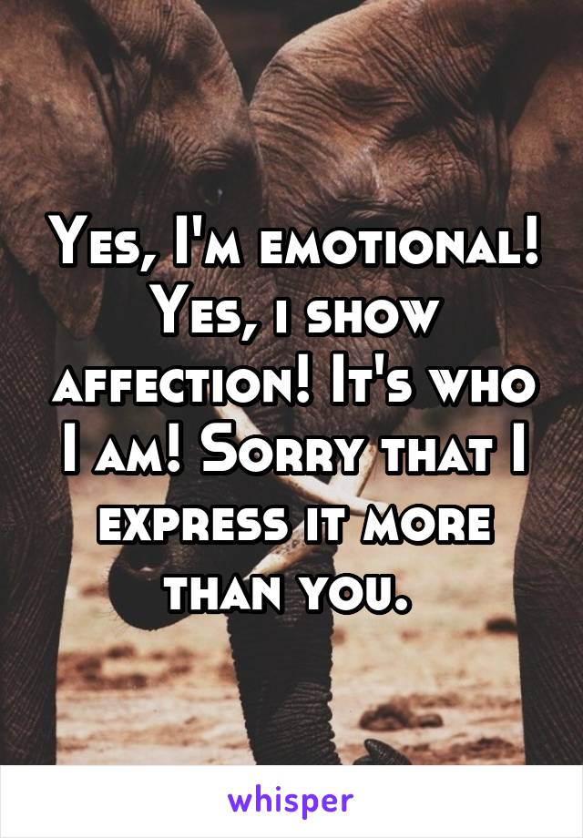 Yes, I'm emotional! Yes, i show affection! It's who I am! Sorry that I express it more than you. 