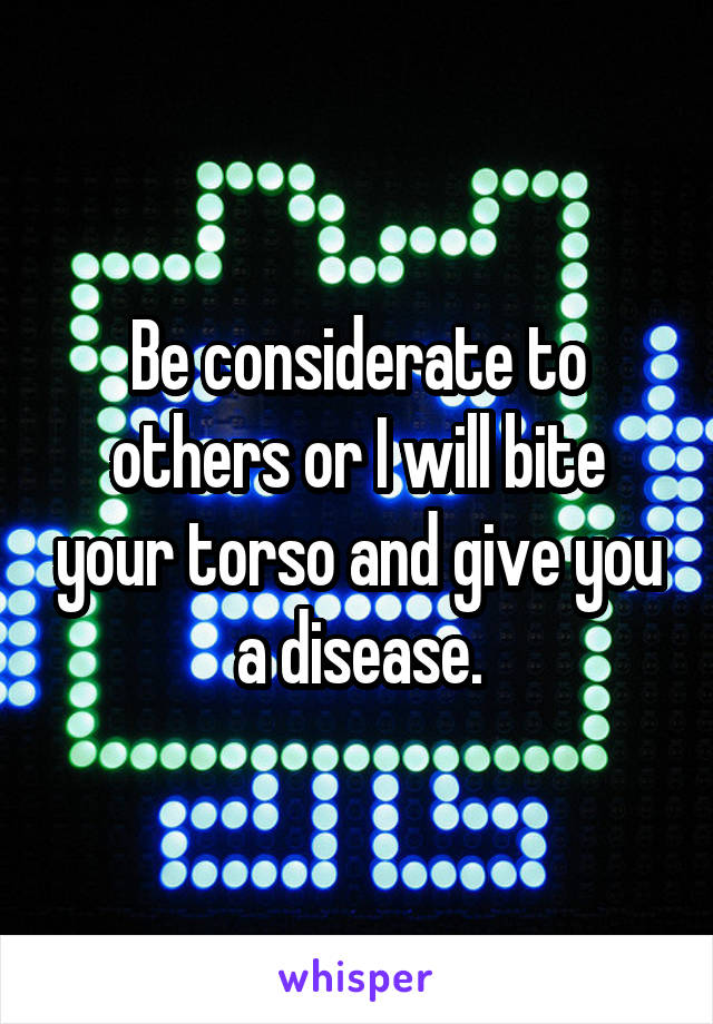 Be considerate to others or I will bite your torso and give you a disease.