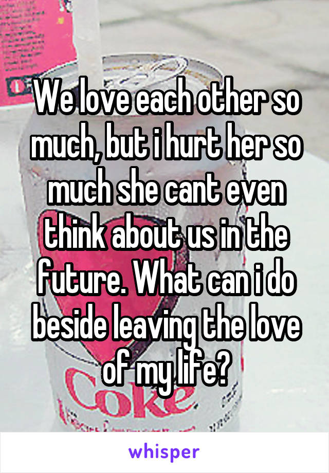 We love each other so much, but i hurt her so much she cant even think about us in the future. What can i do beside leaving the love of my life?