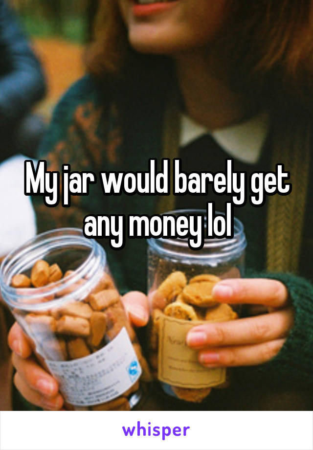 My jar would barely get any money lol
