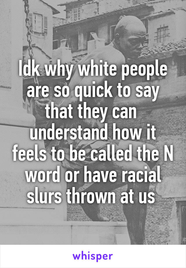 Idk why white people are so quick to say that they can  understand how it feels to be called the N word or have racial slurs thrown at us 