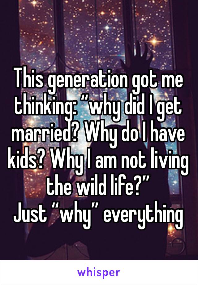 This generation got me thinking: “why did I get married? Why do I have kids? Why I am not living the wild life?” 
Just “why” everything 