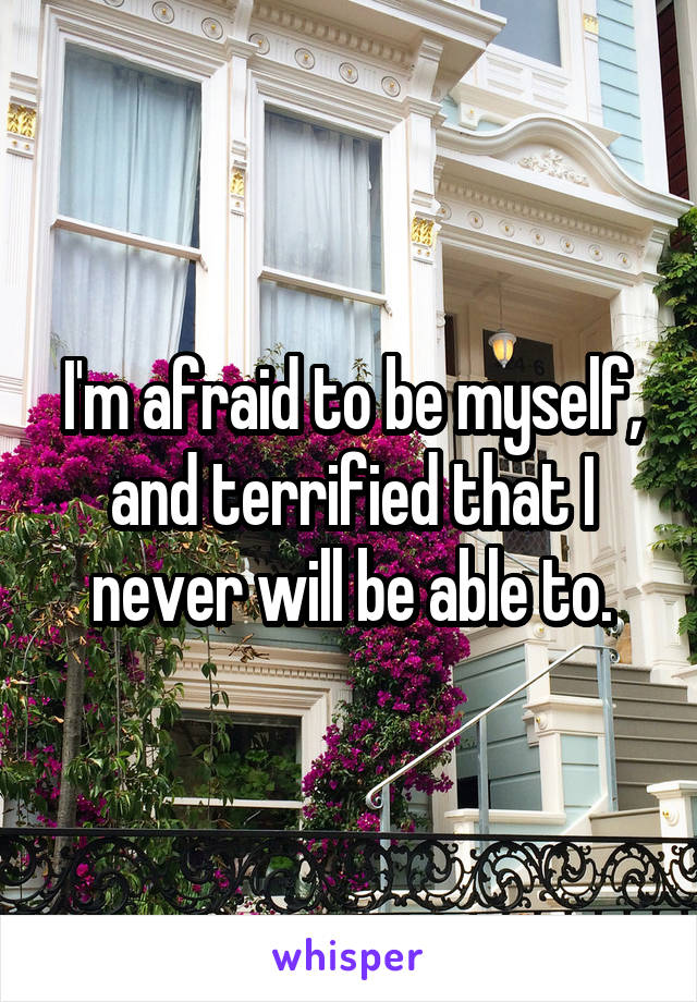 I'm afraid to be myself, and terrified that I never will be able to.