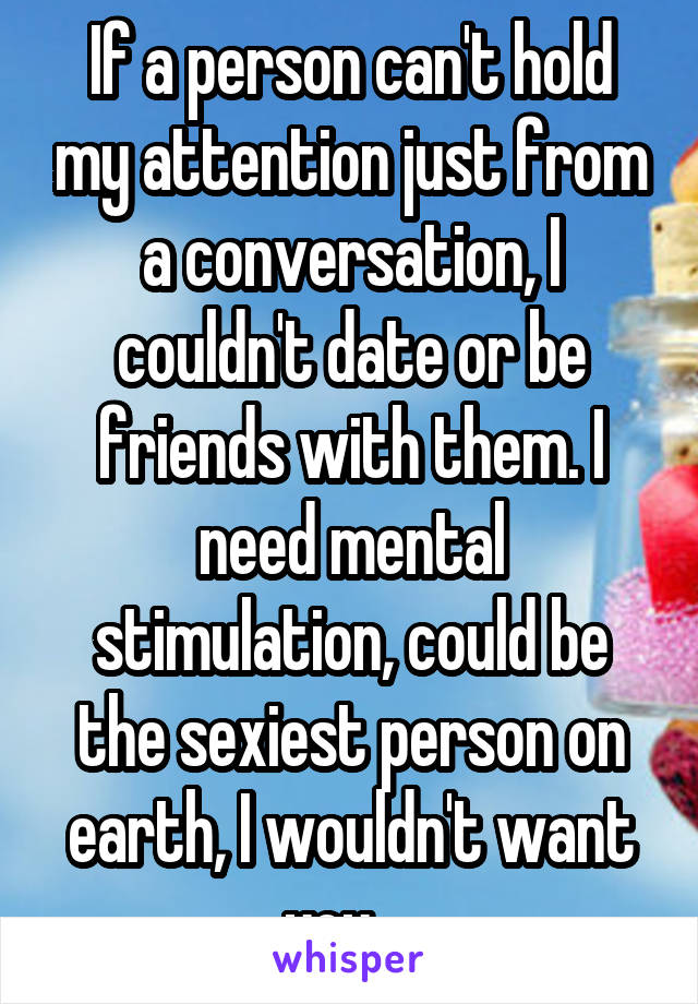 If a person can't hold my attention just from a conversation, I couldn't date or be friends with them. I need mental stimulation, could be the sexiest person on earth, I wouldn't want you....