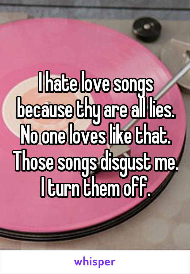 I hate love songs because thy are all lies. No one loves like that. Those songs disgust me. I turn them off.