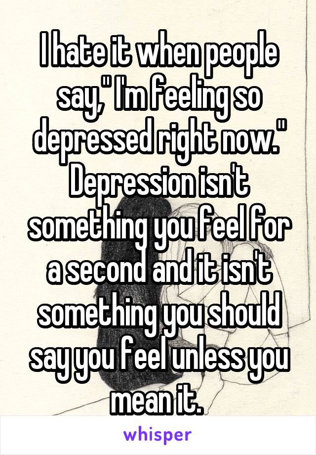 I hate it when people say," I'm feeling so depressed right now." Depression isn't something you feel for a second and it isn't something you should say you feel unless you mean it. 