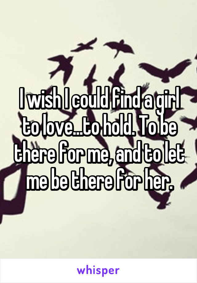 I wish I could find a girl to love...to hold. To be there for me, and to let me be there for her.